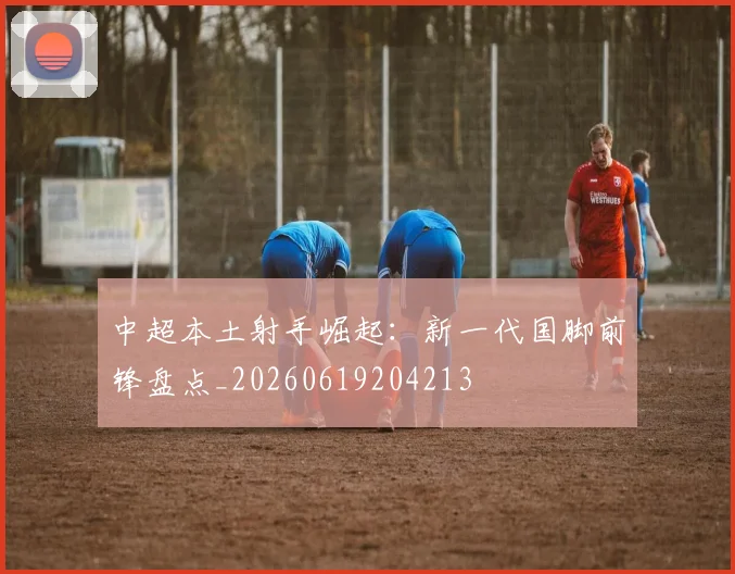 中超本土射手崛起：新一代国脚前锋盘点_20260619204213