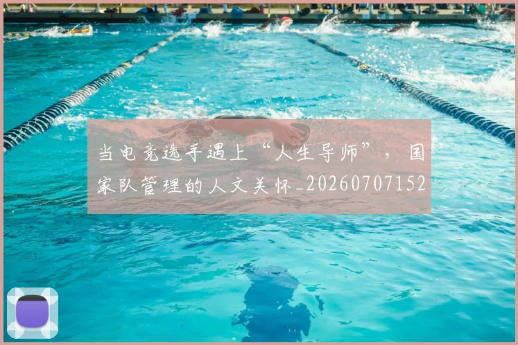 当电竞选手遇上“人生导师”，国家队管理的人文关怀_20260707152650