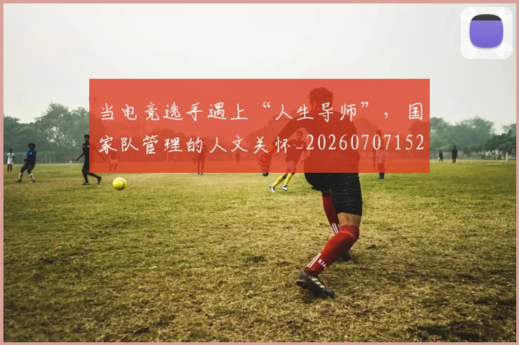 当电竞选手遇上“人生导师”，国家队管理的人文关怀_20260707152650