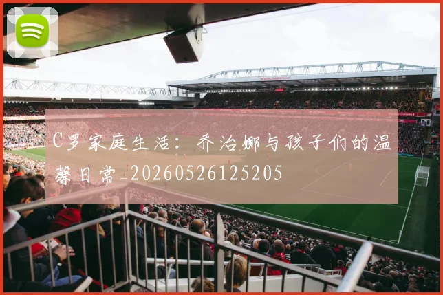 C罗家庭生活：乔治娜与孩子们的温馨日常_20260526125205