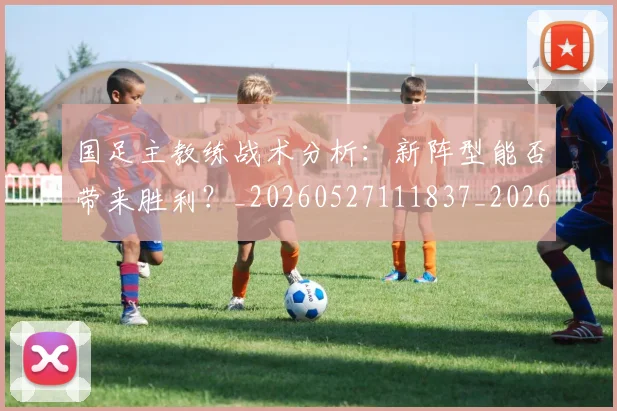 国足主教练战术分析：新阵型能否带来胜利？_20260527111837_20260707013840