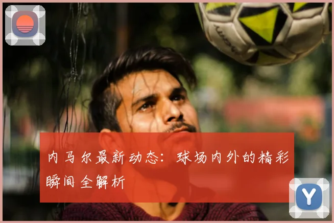 内马尔最新动态:球场内外的精彩瞬间全解析