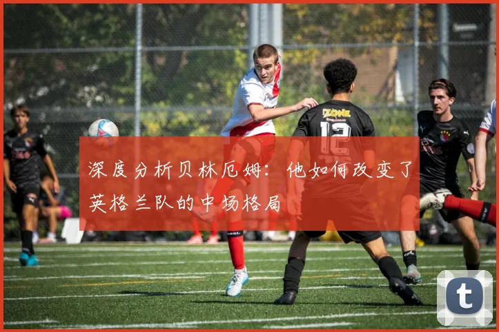 深度分析贝林厄姆:他如何改变了英格兰队的中场格局
