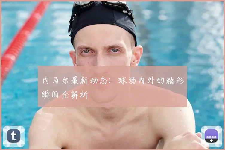 内马尔最新动态：球场内外的精彩瞬间全解析
