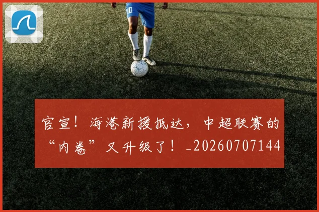 官宣！海港新援抵达，中超联赛的“内卷”又升级了！_20260707144202