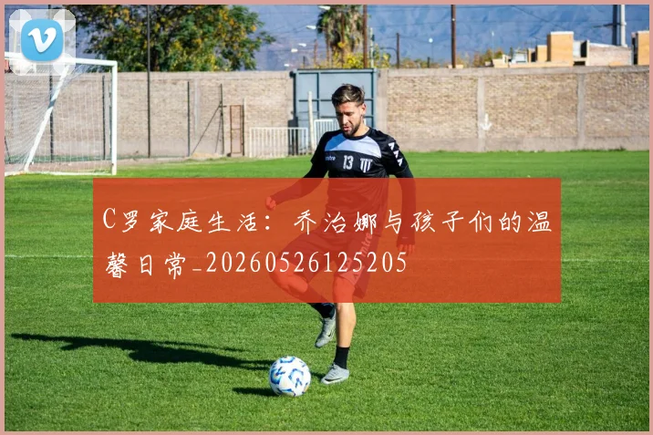 C罗家庭生活:乔治娜与孩子们的温馨日常_20260526125205