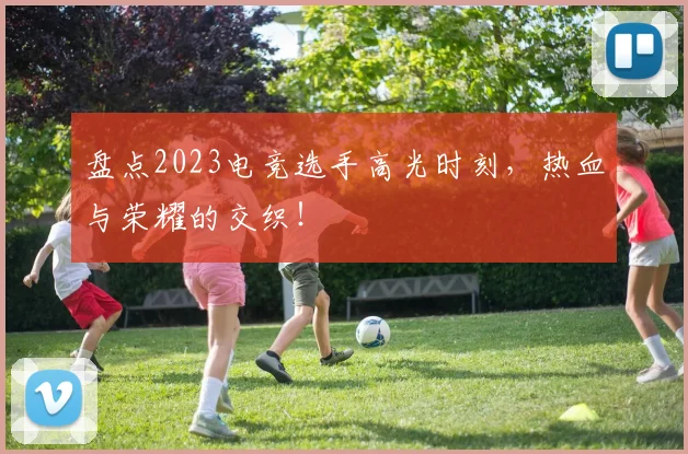 盘点2023电竞选手高光时刻,热血与荣耀的交织!