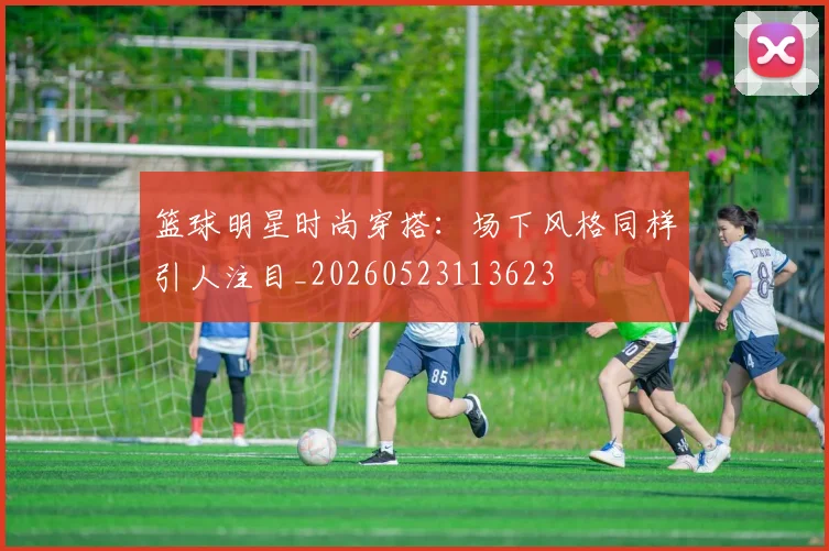 篮球明星时尚穿搭：场下风格同样引人注目_20260523113623