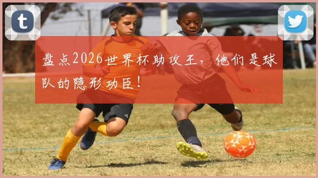 盘点2026世界杯助攻王,他们是球队的隐形功臣!