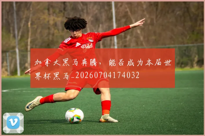 加拿大黑马奔腾，能否成为本届世界杯黑马_20260704174032